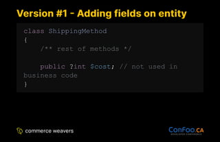 Version #1 - Adding fields on entity
Version #1 - Adding fields on entity
class ShippingMethod
{
/** rest of methods */
public ?int $cost; // not used in
business code
}
 