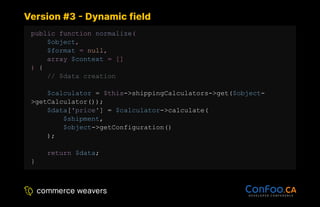 Version #3 - Dynamic field
Version #3 - Dynamic field
public function normalize(
$object,
$format = null,
array $context = []
) {
// $data creation
$calculator = $this->shippingCalculators->get($object-
>getCalculator());
$data['price'] = $calculator->calculate(
$shipment,
$object->getConfiguration()
);
return $data;
}
 