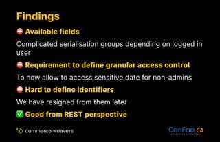 Findings
Findings
Available fields
Available fields
Complicated serialisation groups depending on logged in
user
Requirement to define granular access control
Requirement to define granular access control
To now allow to access sensitive date for non-admins
Hard to define identifiers
Hard to define identifiers
We have resigned from them later
Good from REST perspective
Good from REST perspective
 