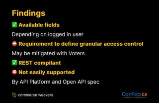 Findings
Findings
Available fields
Available fields
Depending on logged in user
Requirement to define granular access control
Requirement to define granular access control
May be mitigated with Voters
REST compilant
REST compilant
Not easily supported
Not easily supported
By API Platform and Open API spec
 