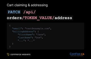 Cart claiming & addressing
PATCH /api/
orders/TOKEN_VALUE/address
{
"email": "test@example.com",
"billingAddress": {
"firstName": "Jane",
"lastName": "Doe",
"...": "..."
}
}
 
