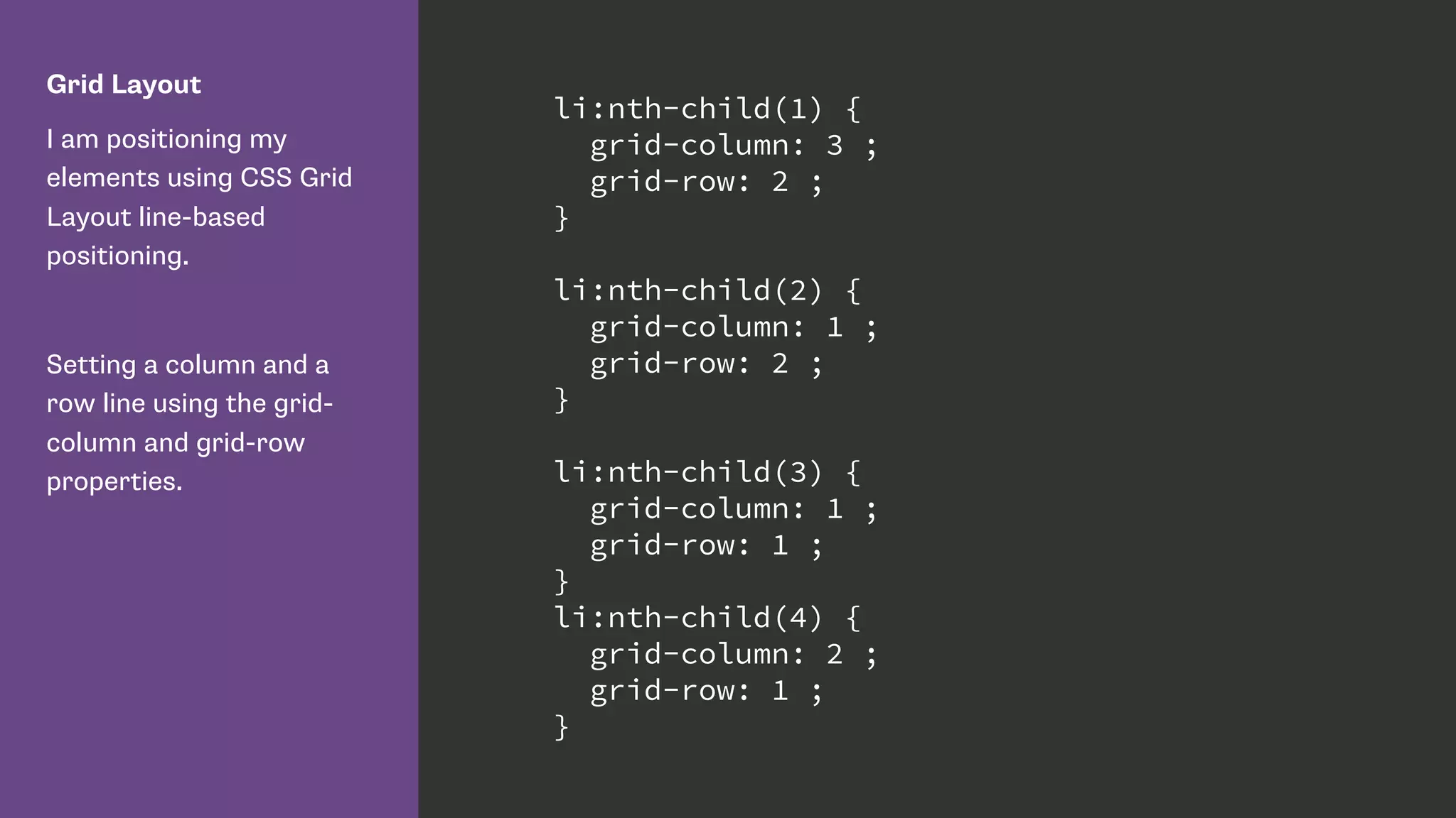 Grid Layout
I am positioning my
elements using CSS Grid
Layout line-based
positioning.
Setting a column and a
row line using the grid-
column and grid-row
properties.
li:nth-child(1) {
grid-column: 3 ;
grid-row: 2 ;
}
li:nth-child(2) {
grid-column: 1 ;
grid-row: 2 ;
}
li:nth-child(3) {
grid-column: 1 ;
grid-row: 1 ;
}
li:nth-child(4) {
grid-column: 2 ;
grid-row: 1 ;
}
 