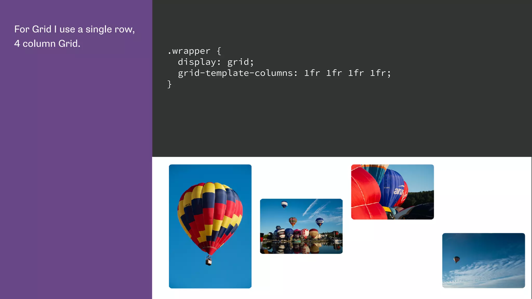 For Grid I use a single row,
4 column Grid.
.wrapper {
display: grid;
grid-template-columns: 1fr 1fr 1fr 1fr;
}
 