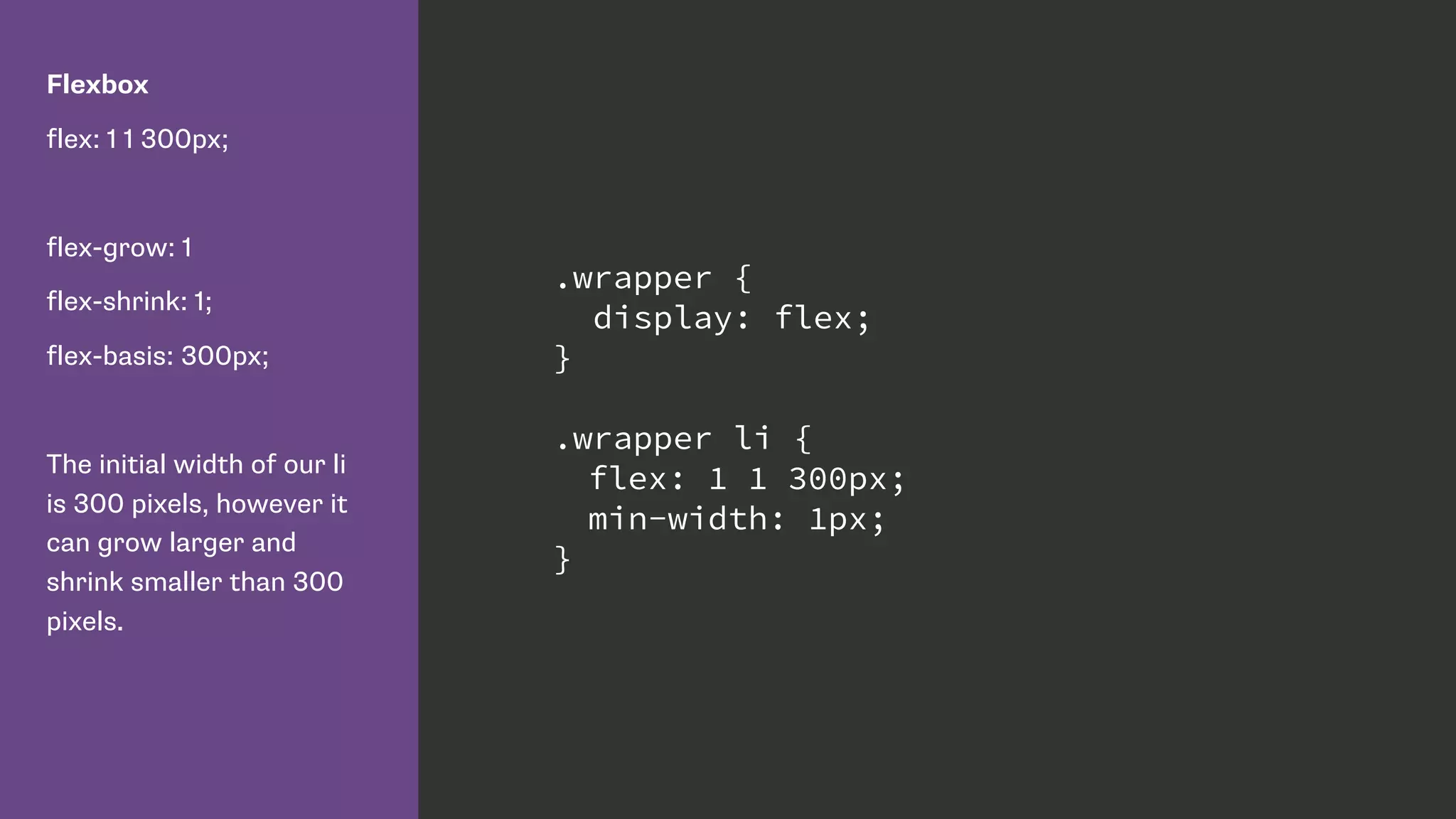 Flexbox
flex: 1 1 300px;
flex-grow: 1
flex-shrink: 1;
flex-basis: 300px;
The initial width of our li
is 300 pixels, however it
can grow larger and
shrink smaller than 300
pixels.
.wrapper {
display: flex;
}
.wrapper li {
flex: 1 1 300px;
min-width: 1px;
}
 
