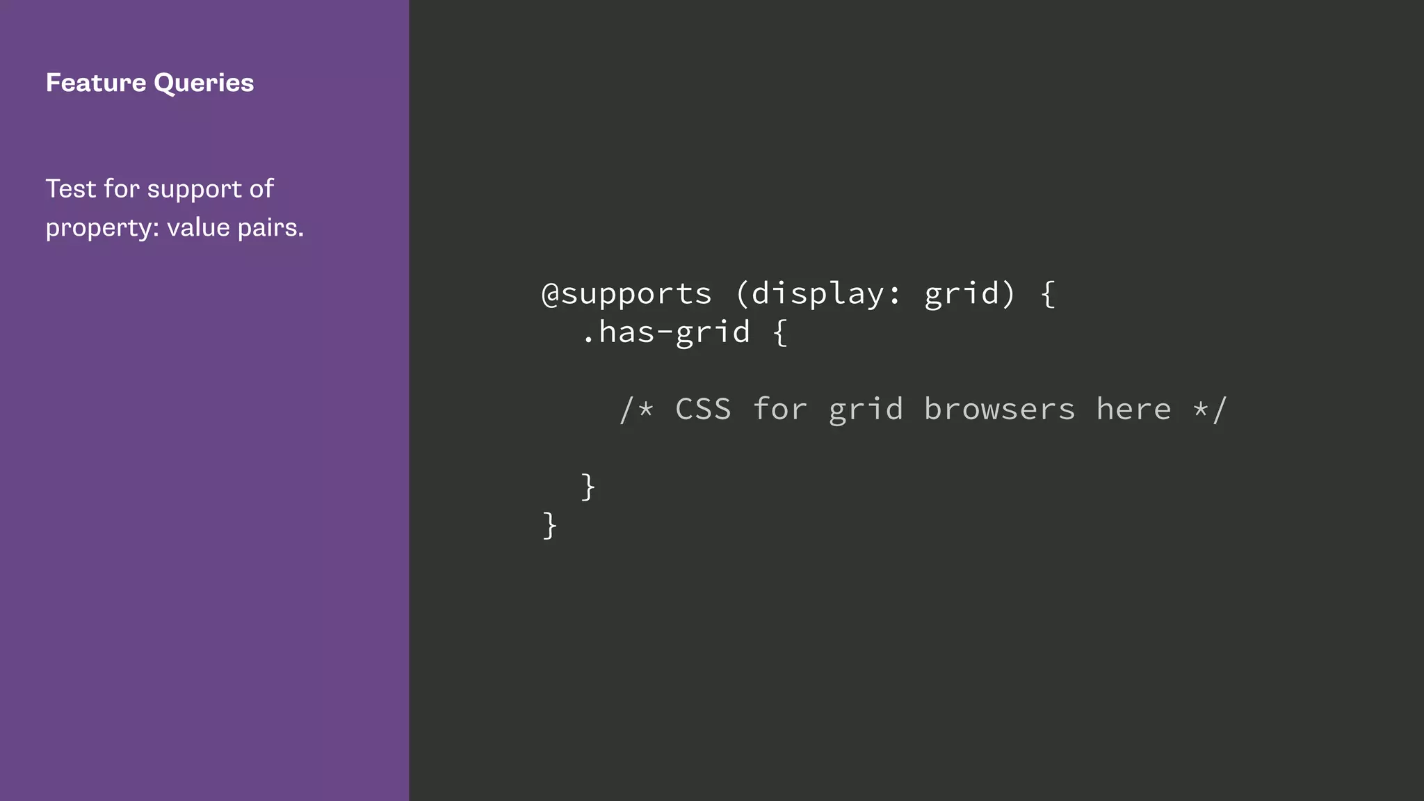 Feature Queries
Test for support of
property: value pairs.
@supports (display: grid) {
.has-grid {
/* CSS for grid browsers here */
}
}
 