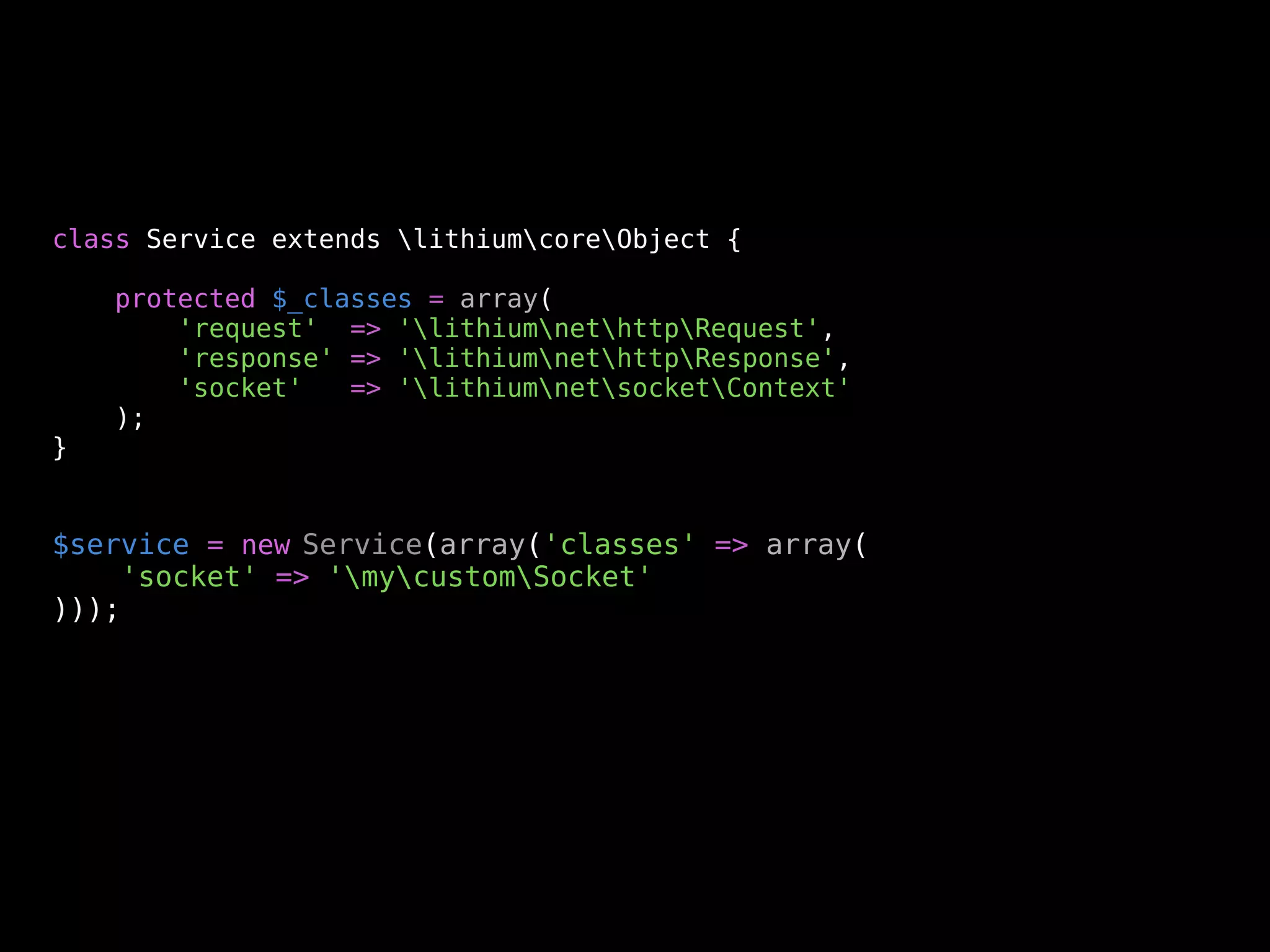 class Service extends lithiumcoreObject {

    protected $_classes = array(
        'request' => 'lithiumnethttpRequest',
        'response' => 'lithiumnethttpResponse',
        'socket'   => 'lithiumnetsocketContext'
    );
}


$service = new Service(array('classes' => array(
    'socket' => 'mycustomSocket'
)));
 