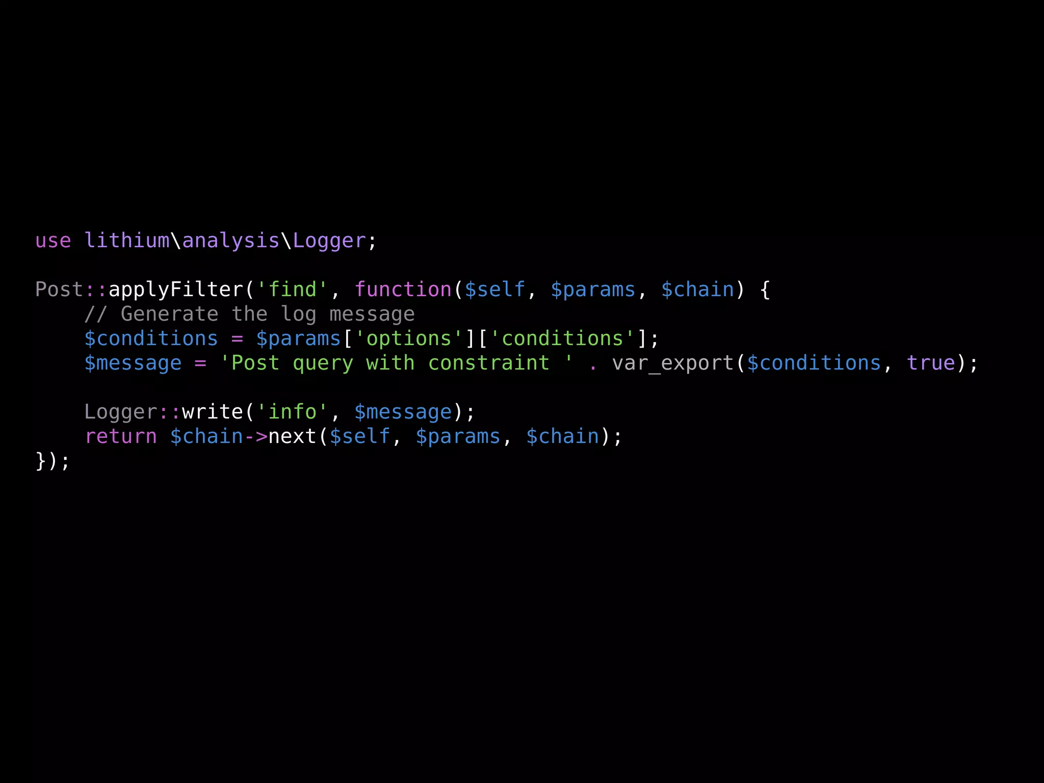 use lithiumanalysisLogger;

Post::applyFilter('find', function($self, $params, $chain) {
    // Generate the log message
    $conditions = $params['options']['conditions'];
    $message = 'Post query with constraint ' . var_export($conditions, true);

      Logger::write('info', $message);
      return $chain->next($self, $params, $chain);
});
 