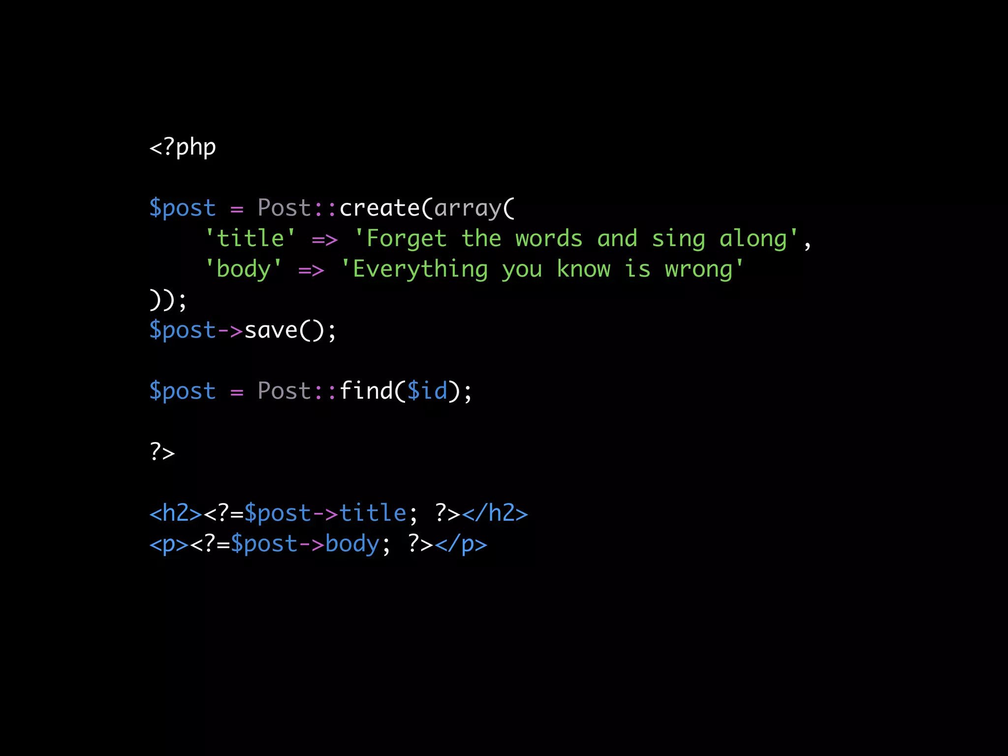 <?php

$post = Post::create(array(
    'title' => 'Forget the words and sing along',
    'body' => 'Everything you know is wrong'
));
$post->save();

$post = Post::find($id);

?>

<h2><?=$post->title; ?></h2>
<p><?=$post->body; ?></p>
 