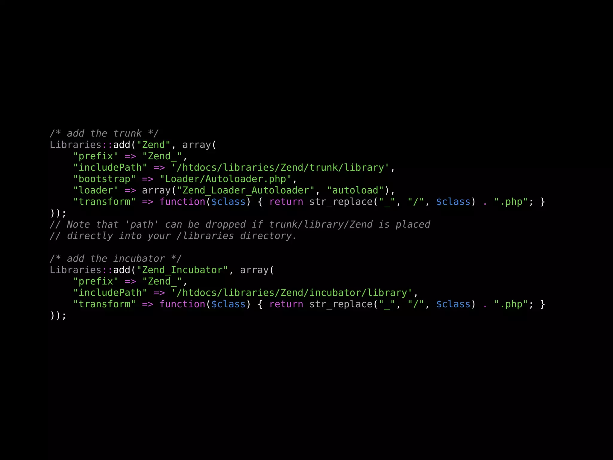 /* add the trunk */
Libraries::add("Zend", array(
    "prefix" => "Zend_",
    "includePath" => '/htdocs/libraries/Zend/trunk/library',
    "bootstrap" => "Loader/Autoloader.php",
    "loader" => array("Zend_Loader_Autoloader", "autoload"),
    "transform" => function($class) { return str_replace("_", "/", $class) . ".php"; }
));
// Note that 'path' can be dropped if trunk/library/Zend is placed
// directly into your /libraries directory.

/* add the incubator */
Libraries::add("Zend_Incubator", array(
    "prefix" => "Zend_",
    "includePath" => '/htdocs/libraries/Zend/incubator/library',
    "transform" => function($class) { return str_replace("_", "/", $class) . ".php"; }
));
 