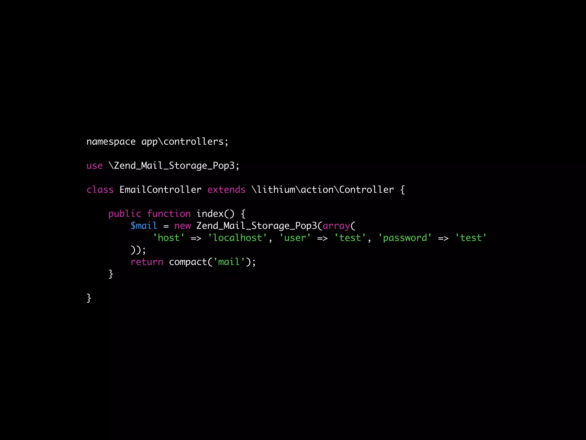 namespace appcontrollers;

use Zend_Mail_Storage_Pop3;

class EmailController extends lithiumactionController {

    public function index() {
        $mail = new Zend_Mail_Storage_Pop3(array(
            'host' => 'localhost', 'user' => 'test', 'password' => 'test'
        ));
        return compact('mail');
    }

}
 