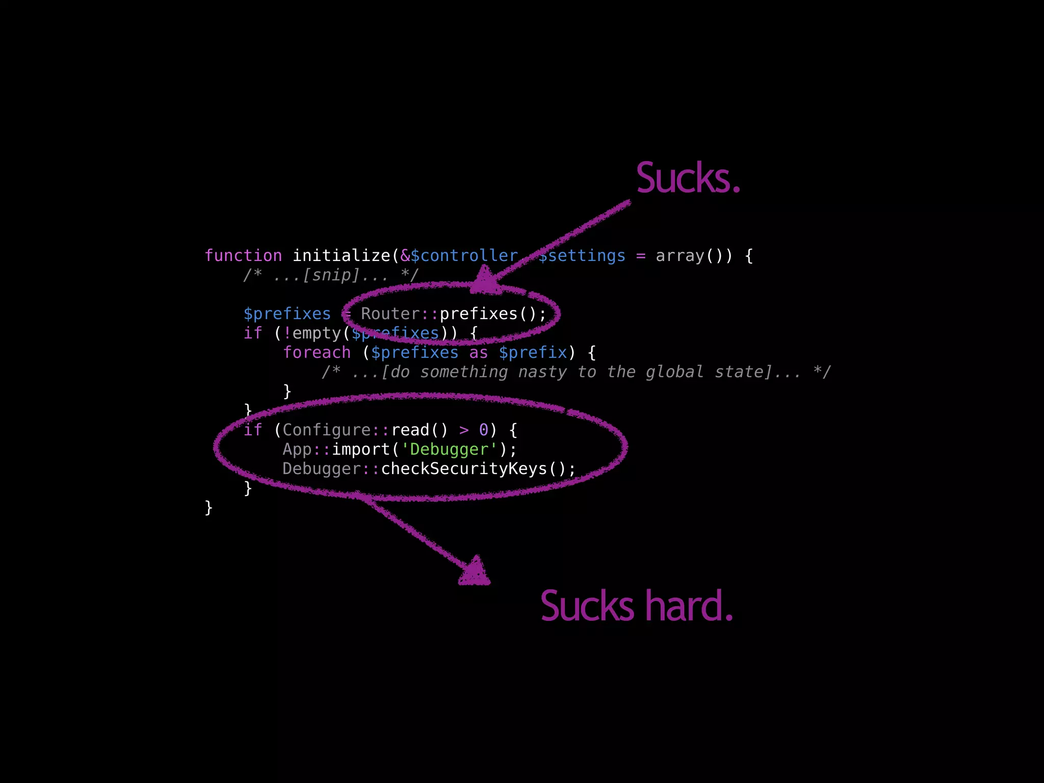 Sucks.
function initialize(&$controller, $settings = array()) {
    /* ...[snip]... */

    $prefixes = Router::prefixes();
    if (!empty($prefixes)) {
        foreach ($prefixes as $prefix) {
            /* ...[do something nasty to the global state]... */
        }
    }
    if (Configure::read() > 0) {
        App::import('Debugger');
        Debugger::checkSecurityKeys();
    }
}




                                  Sucks hard.
 