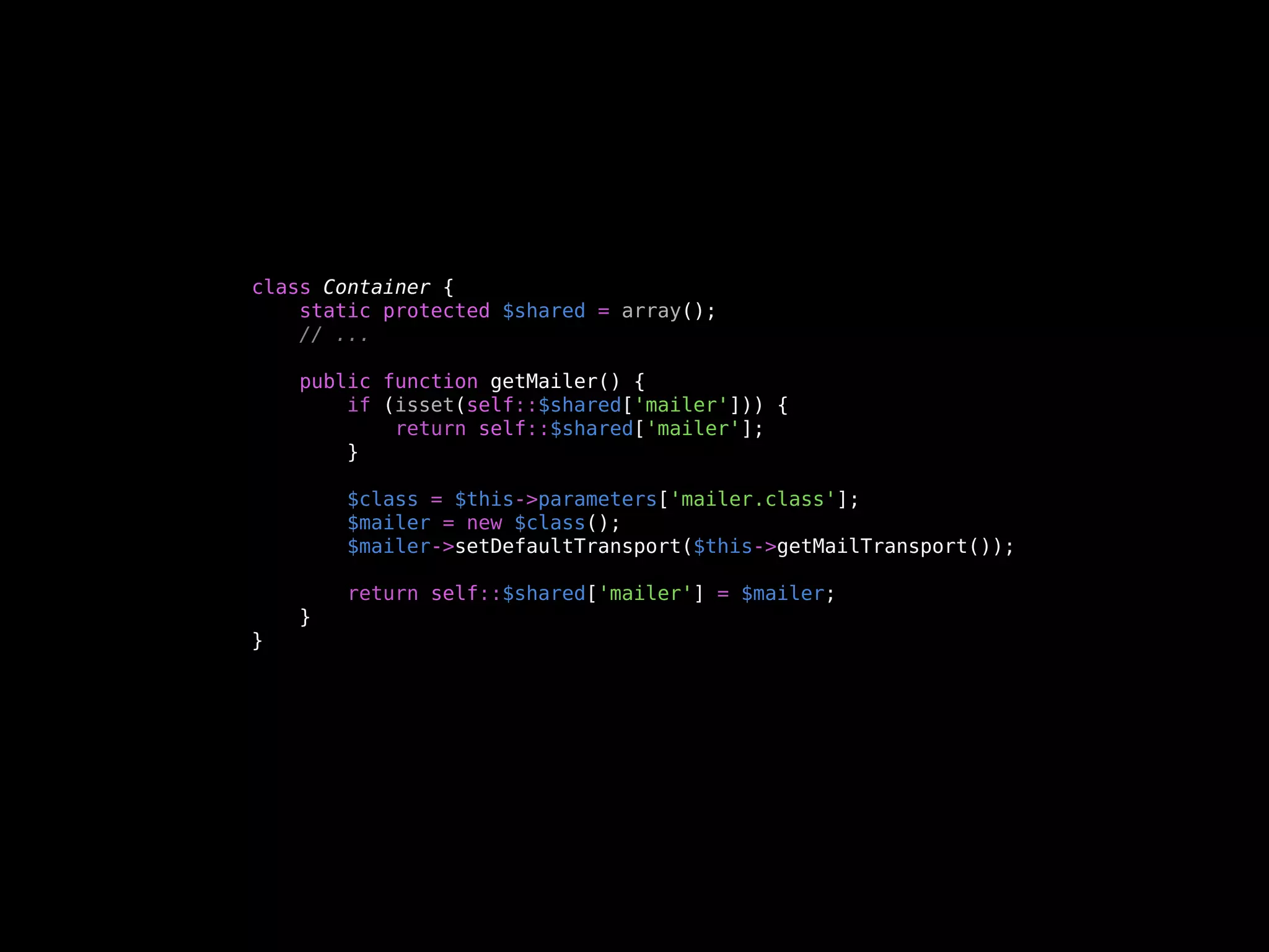 class Container {
    static protected $shared = array();
    // ...

    public function getMailer() {
        if (isset(self::$shared['mailer'])) {
            return self::$shared['mailer'];
        }

        $class = $this->parameters['mailer.class'];
        $mailer = new $class();
        $mailer->setDefaultTransport($this->getMailTransport());

        return self::$shared['mailer'] = $mailer;
    }
}
 