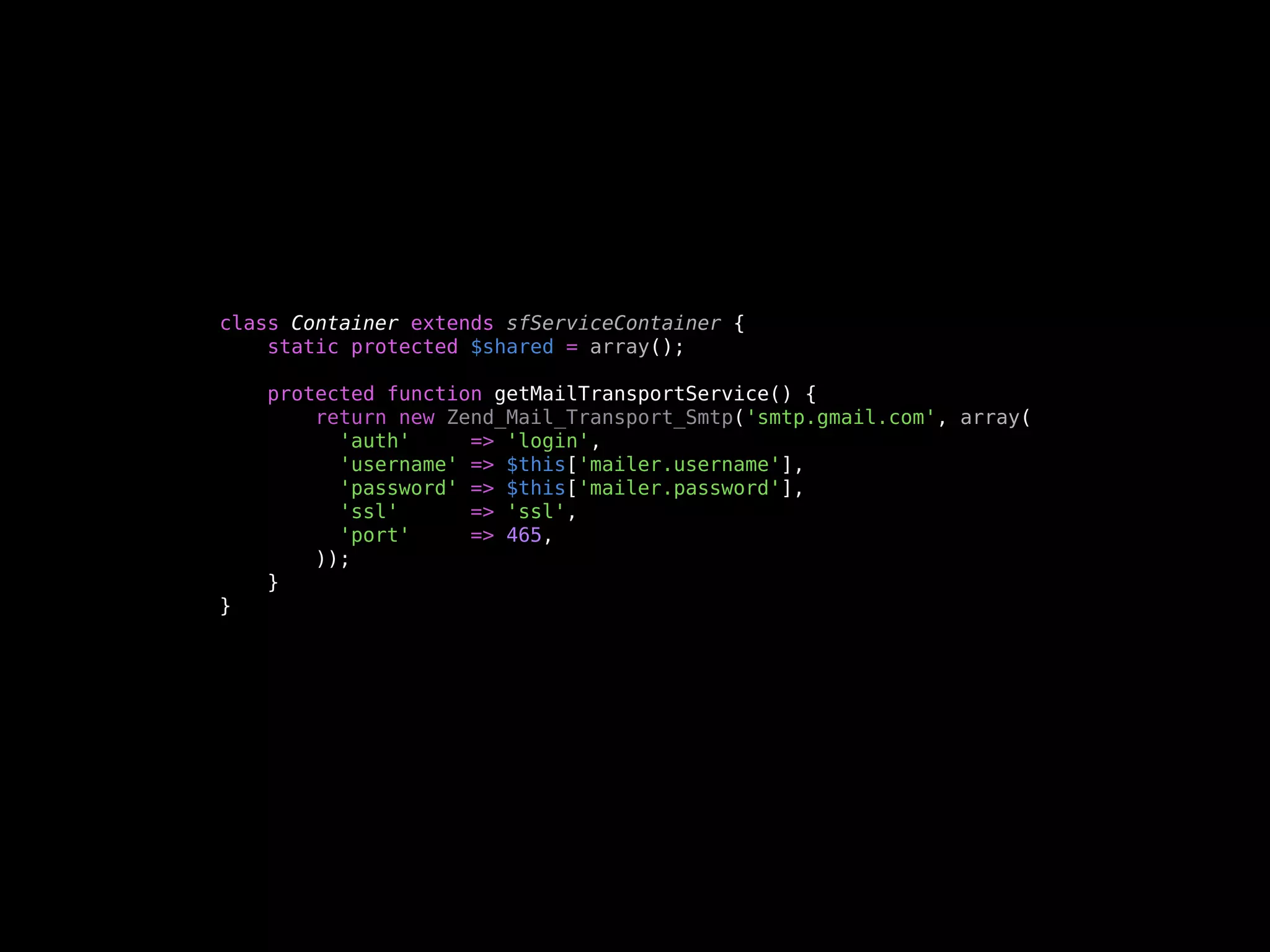 class Container extends sfServiceContainer {
    static protected $shared = array();

    protected function getMailTransportService() {
        return new Zend_Mail_Transport_Smtp('smtp.gmail.com', array(
          'auth'     => 'login',
          'username' => $this['mailer.username'],
          'password' => $this['mailer.password'],
          'ssl'      => 'ssl',
          'port'     => 465,
        ));
    }
}
 