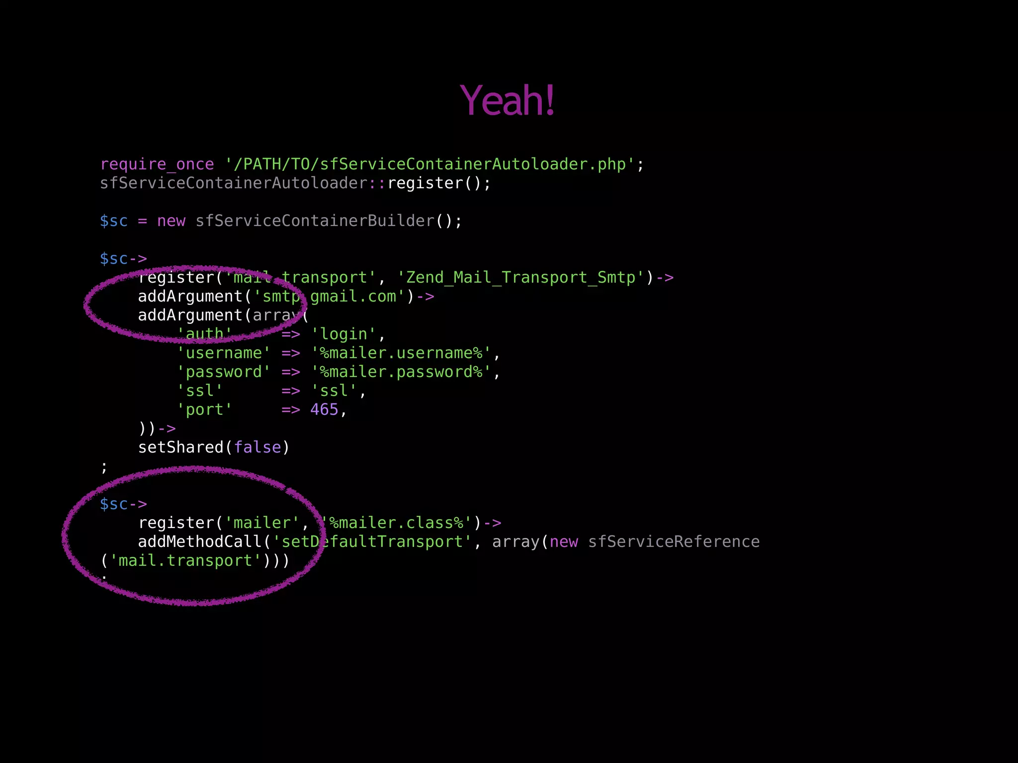 Yeah!
require_once '/PATH/TO/sfServiceContainerAutoloader.php';
sfServiceContainerAutoloader::register();

$sc = new sfServiceContainerBuilder();

$sc->
    register('mail.transport', 'Zend_Mail_Transport_Smtp')->
    addArgument('smtp.gmail.com')->
    addArgument(array(
         'auth'     => 'login',
         'username' => '%mailer.username%',
         'password' => '%mailer.password%',
         'ssl'      => 'ssl',
         'port'     => 465,
    ))->
    setShared(false)
;

$sc->
    register('mailer', '%mailer.class%')->
    addMethodCall('setDefaultTransport', array(new sfServiceReference
('mail.transport')))
;
 