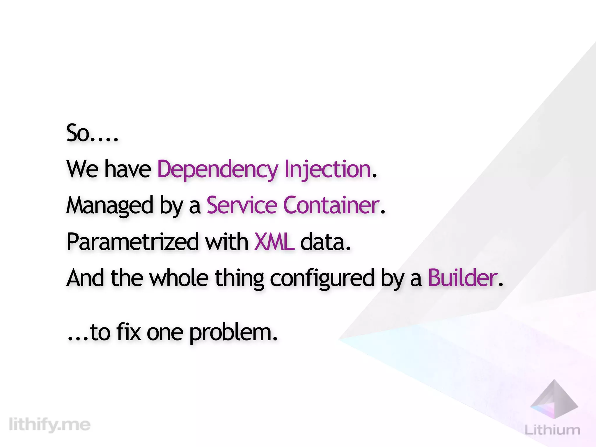 So....
We have Dependency Injection.
Managed by a Service Container.
Parametrized with XML data.
And the whole thing configured by a Builder.

...to fix one problem.
 