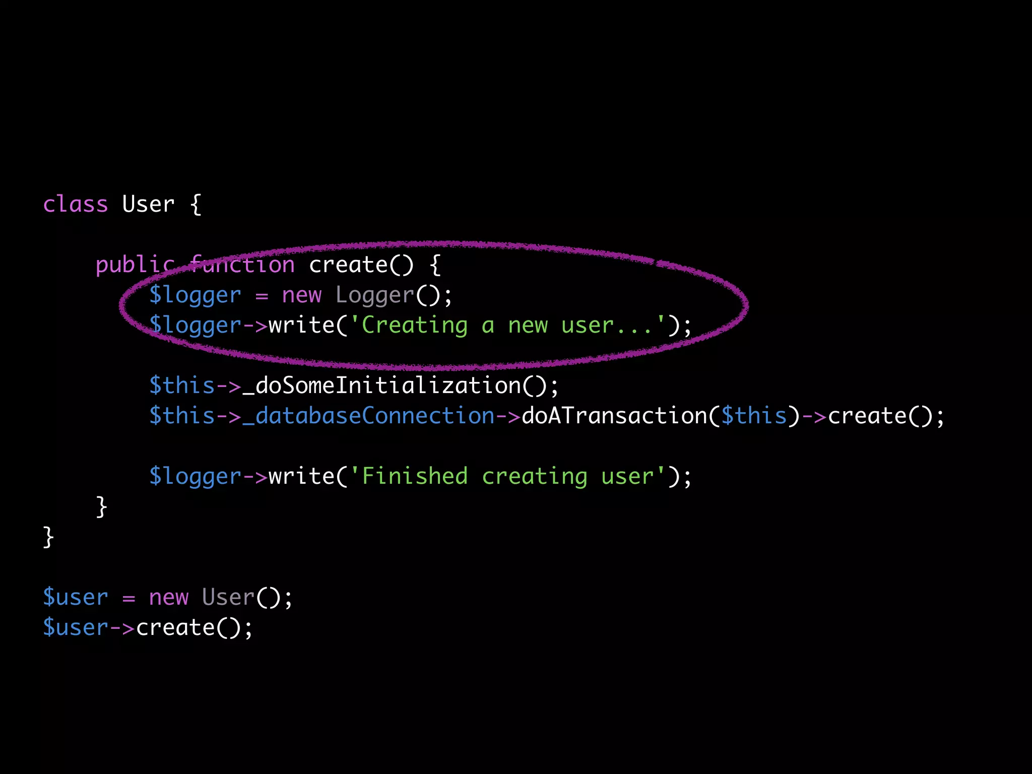 class User {

    public function create() {
        $logger = new Logger();
        $logger->write('Creating a new user...');

        $this->_doSomeInitialization();
        $this->_databaseConnection->doATransaction($this)->create();

        $logger->write('Finished creating user');
    }
}

$user = new User();
$user->create();
 