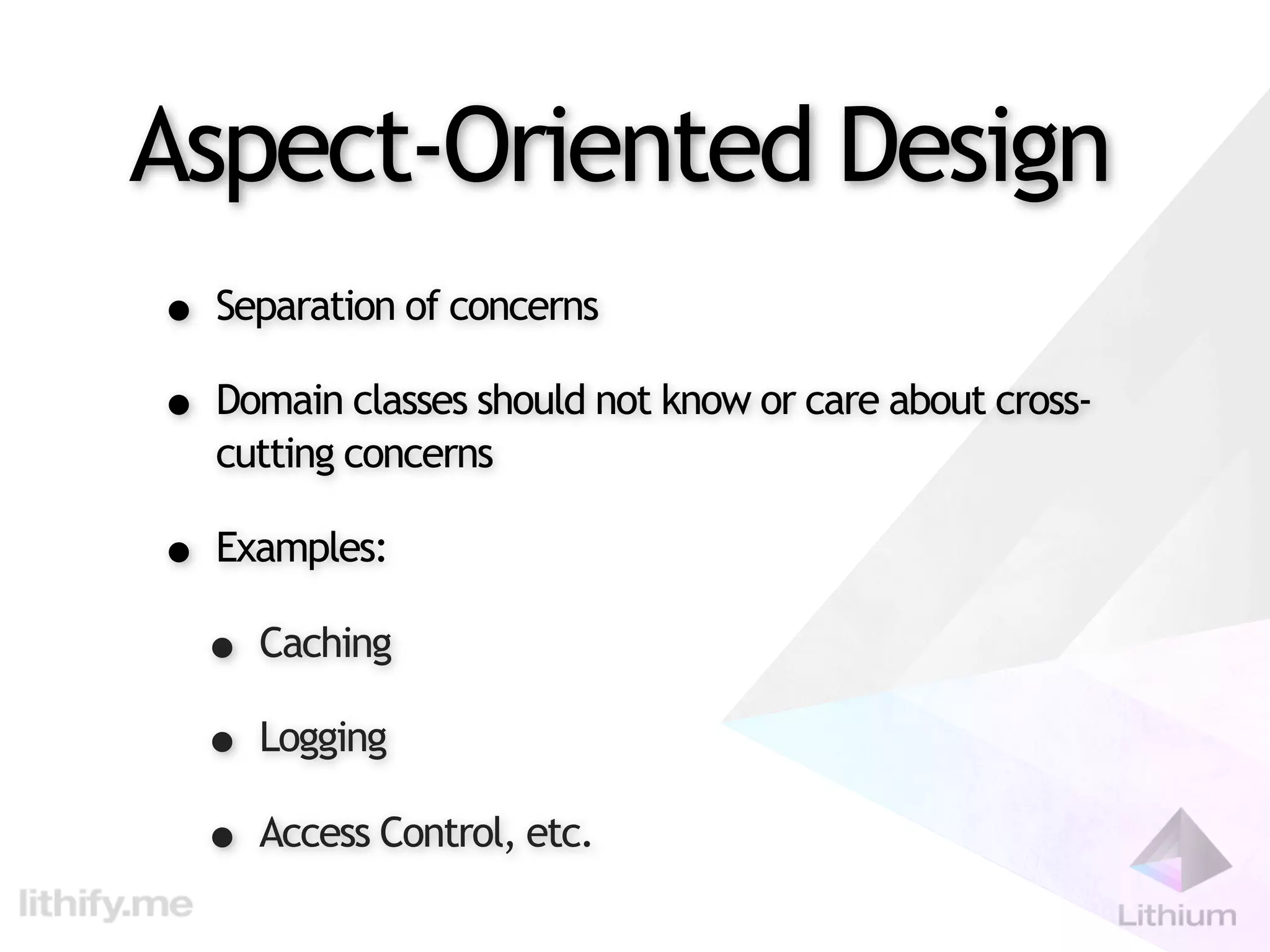 Aspect-Oriented Design
• Separation of concerns
• Domain classes should not know or care about cross-
   cutting concerns

• Examples:
 • Caching
 • Logging
 • Access Control, etc.
 