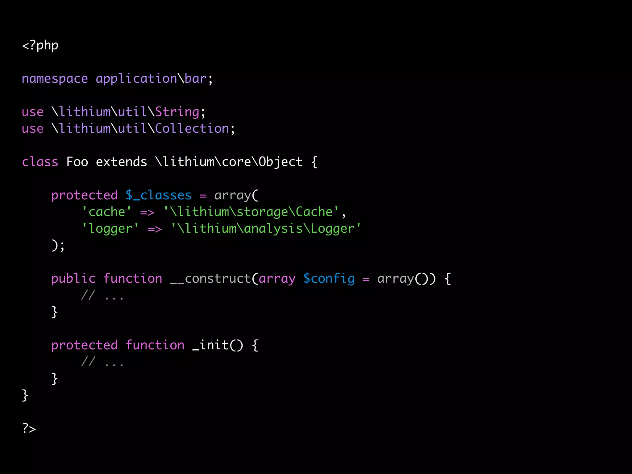 <?php

namespace applicationbar;

use lithiumutilString;
use lithiumutilCollection;

class Foo extends lithiumcoreObject {

     protected $_classes = array(
         'cache' => 'lithiumstorageCache',
         'logger' => 'lithiumanalysisLogger'
     );

     public function __construct(array $config = array()) {
         // ...
     }

     protected function _init() {
         // ...
     }
}

?>
 