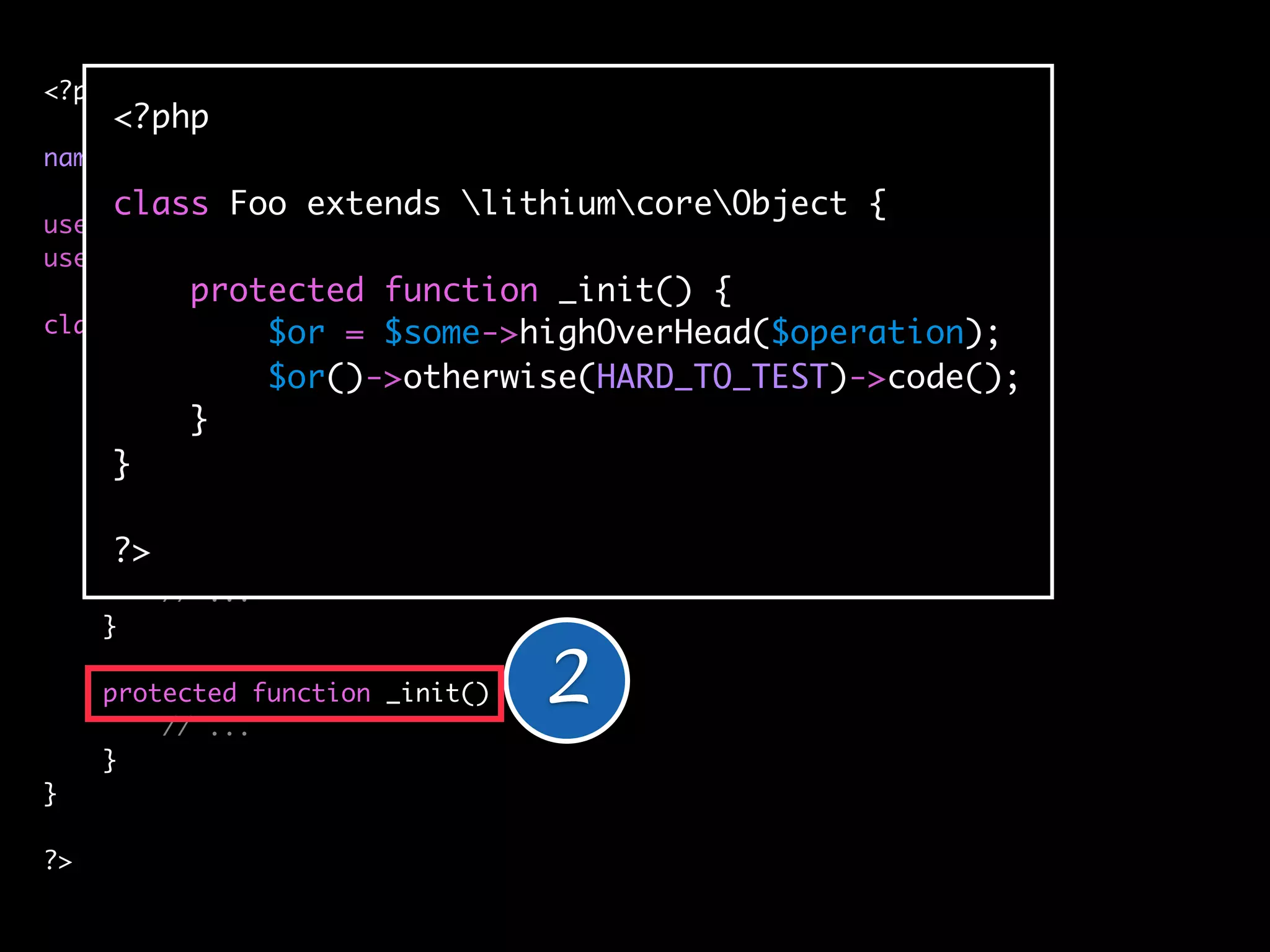 <?php
     <?php
namespace applicationbar;
     class Foo extends lithiumcoreObject {
use lithiumutilString;
use lithiumutilCollection;
          protected function _init() {
class Foo extends lithiumcoreObject {
               $or = $some->highOverHead($operation);
               $or()->otherwise(HARD_TO_TEST)->code();
    protected $_classes = array(
          }
        'cache' => 'lithiumstorageCache',
     } 'logger' => 'lithiumanalysisLogger'
     );

      ?>
     public function __construct(array $config = array()) {
         // ...
     }

     protected function _init() {
         // ...
                                    2
     }
}

?>
 