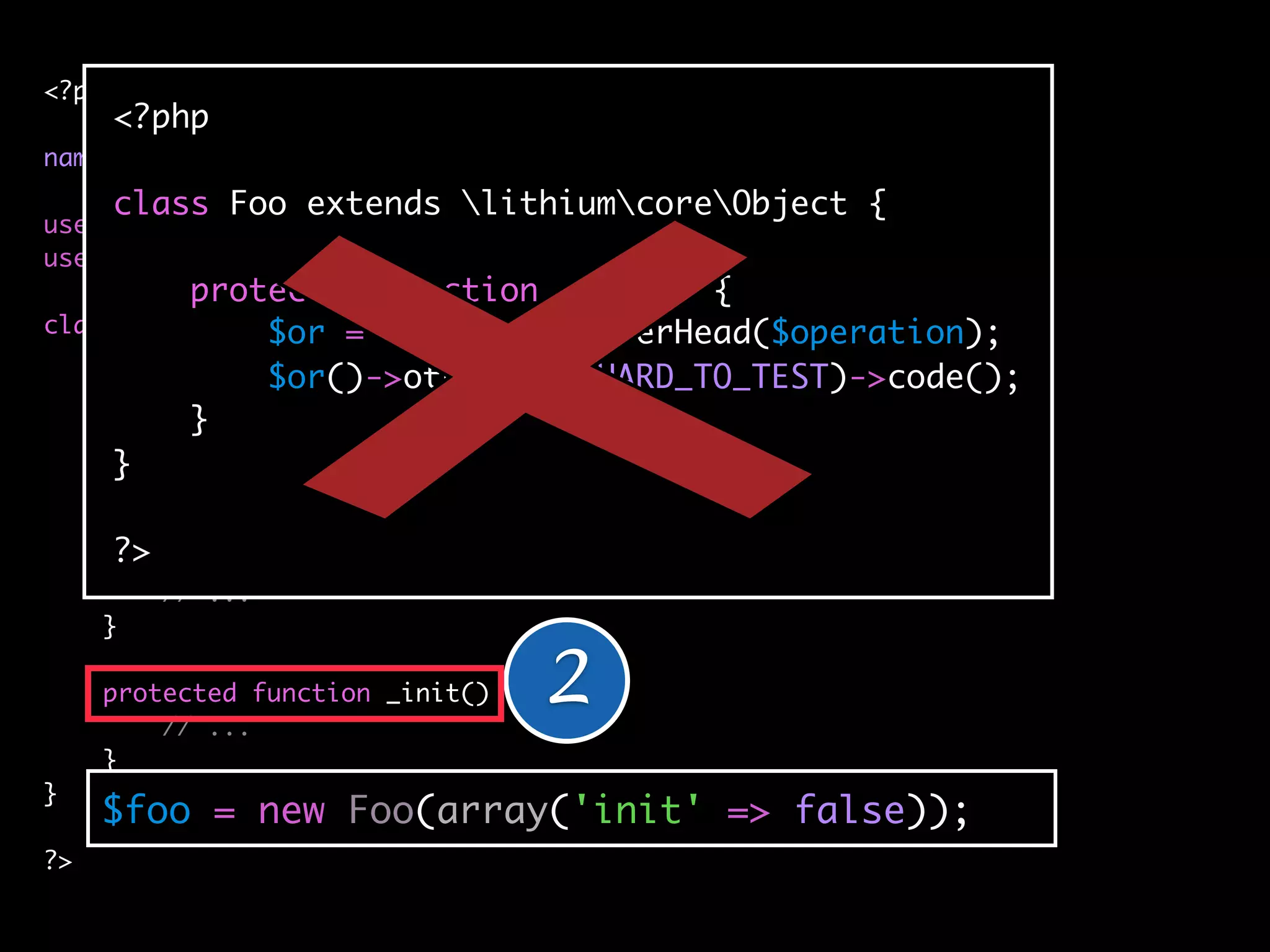 <?php
     <?php
namespace applicationbar;
     class Foo extends lithiumcoreObject {
use lithiumutilString;
use lithiumutilCollection;
          protected function _init() {
class Foo extends lithiumcoreObject {
               $or = $some->highOverHead($operation);
               $or()->otherwise(HARD_TO_TEST)->code();
    protected $_classes = array(
          }
        'cache' => 'lithiumstorageCache',
     } 'logger' => 'lithiumanalysisLogger'
     );

      ?>
     public function __construct(array $config = array()) {
         // ...
     }

     protected function _init() {
         // ...
                                    2
     }
}
     $foo = new Foo(array('init' => false));
?>
 