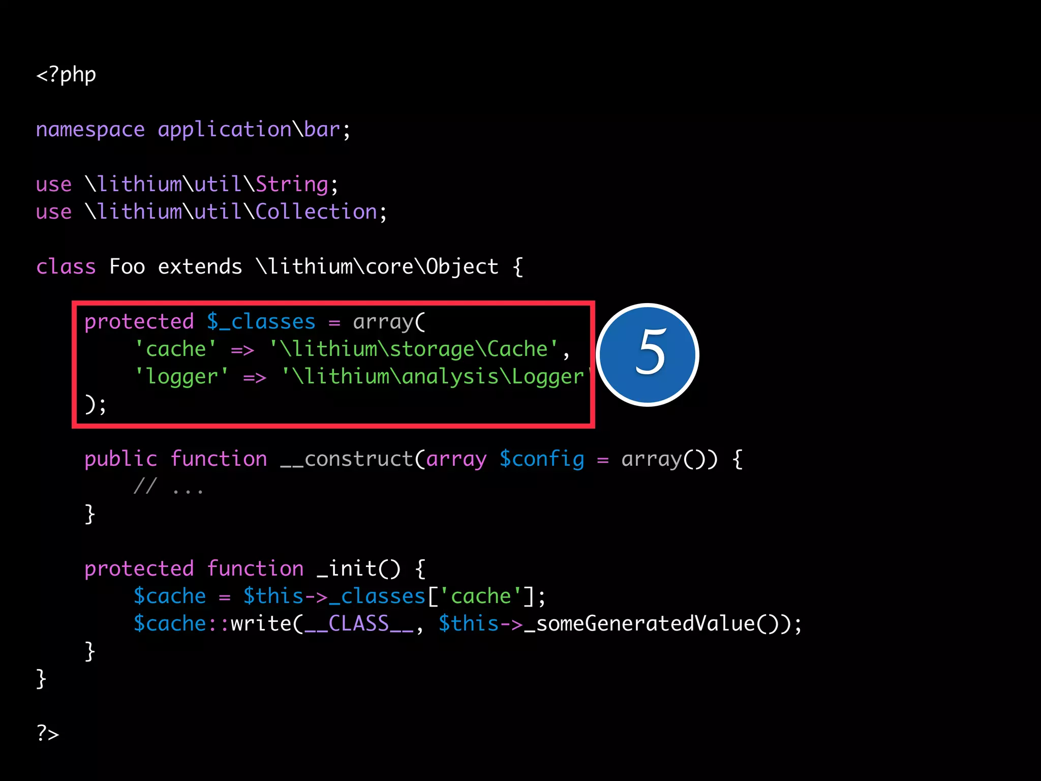 <?php

namespace applicationbar;

use lithiumutilString;
use lithiumutilCollection;

class Foo extends lithiumcoreObject {

     protected $_classes = array(
         'cache' => 'lithiumstorageCache',
         'logger' => 'lithiumanalysisLogger'   5
     );

     public function __construct(array $config = array()) {
         // ...
     }

     protected function _init() {
         // ... = $this->_classes['cache'];
         $cache
     }   $cache::write(__CLASS__, $this->_someGeneratedValue());
}    }
}
?>
?>
 