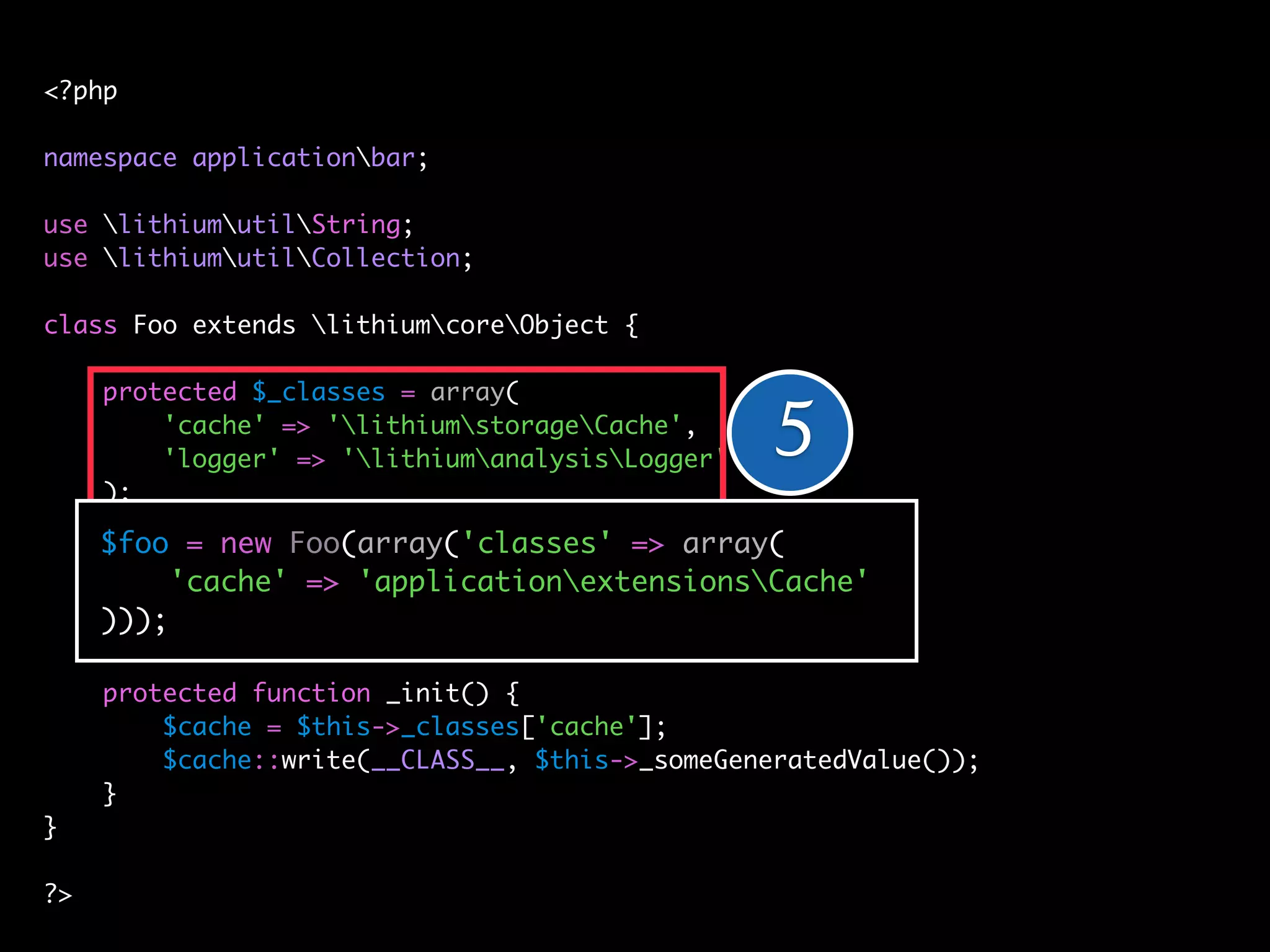 <?php

namespace applicationbar;

use lithiumutilString;
use lithiumutilCollection;

class Foo extends lithiumcoreObject {

     protected $_classes = array(
         'cache' => 'lithiumstorageCache',
         'logger' => 'lithiumanalysisLogger'   5
     );

     $foo = new Foo(array('classes' => array(
     public function __construct(array $config = array()) {
          'cache' => 'applicationextensionsCache'
         // ...
     )));
     }

     protected function _init() {
         // ... = $this->_classes['cache'];
         $cache
     }   $cache::write(__CLASS__, $this->_someGeneratedValue());
}    }
}
?>
?>
 