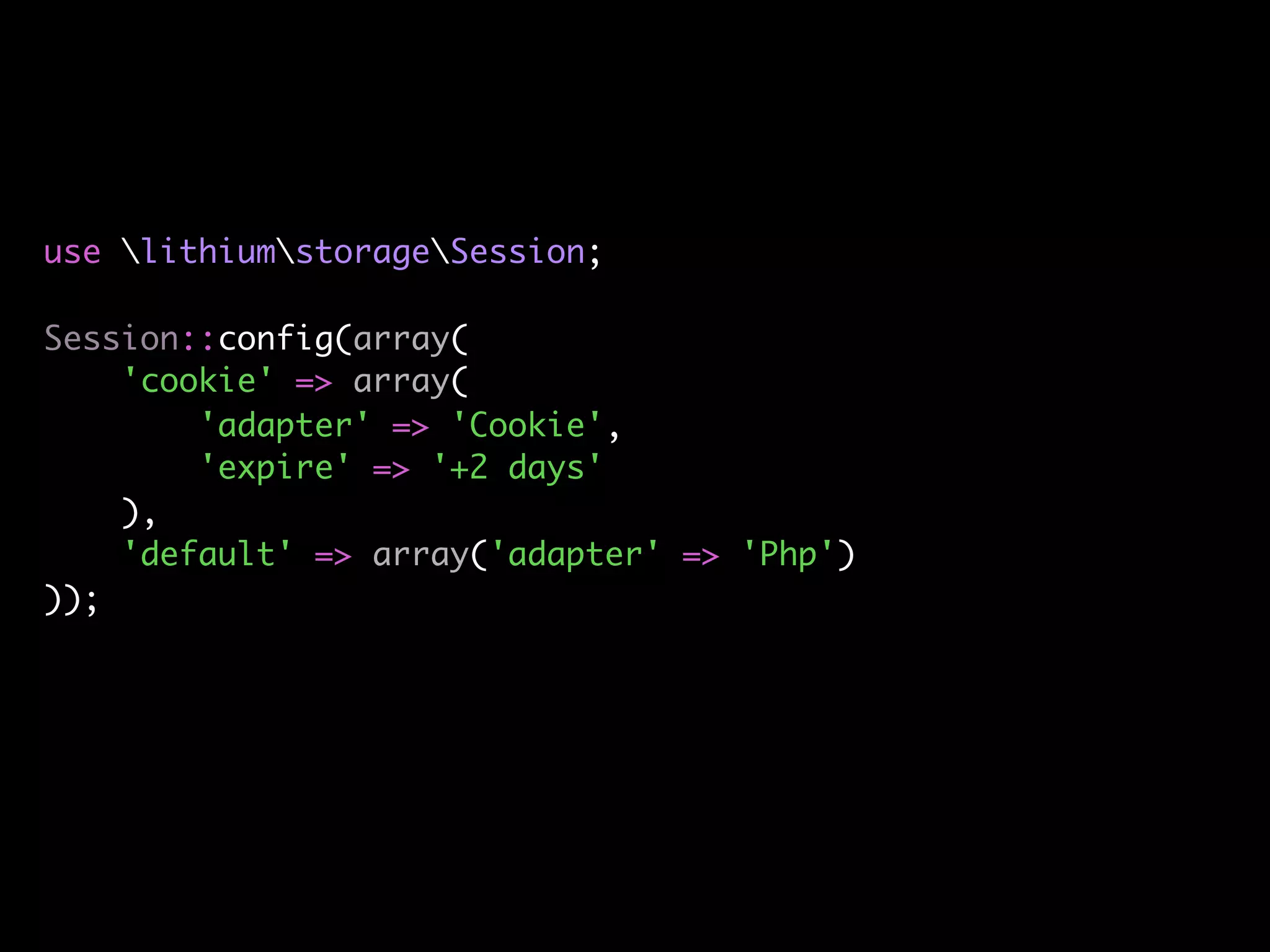 use lithiumstorageSession;

Session::config(array(
    'cookie' => array(
        'adapter' => 'Cookie',
        'expire' => '+2 days'
    ),
    'default' => array('adapter' => 'Php')
));
 
