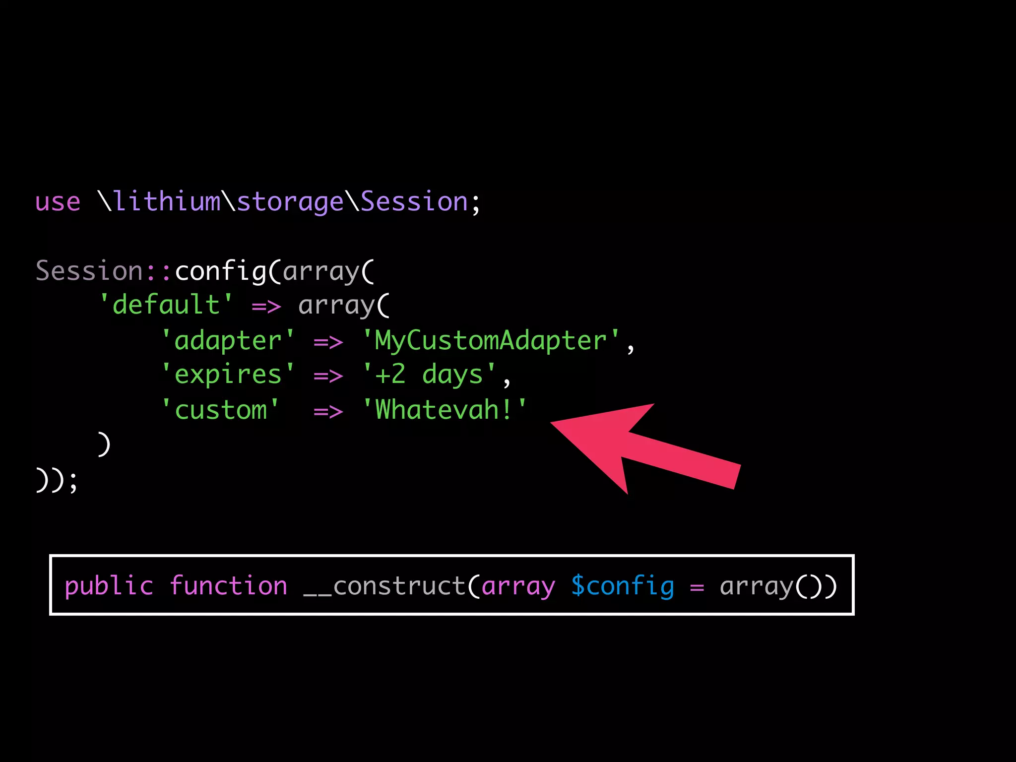 use lithiumstorageSession;

Session::config(array(
    'default' => array(
        'adapter' => 'MyCustomAdapter',
        'expires' => '+2 days',
        'custom' => 'Whatevah!'
    )
));



 public function __construct(array $config = array())
 