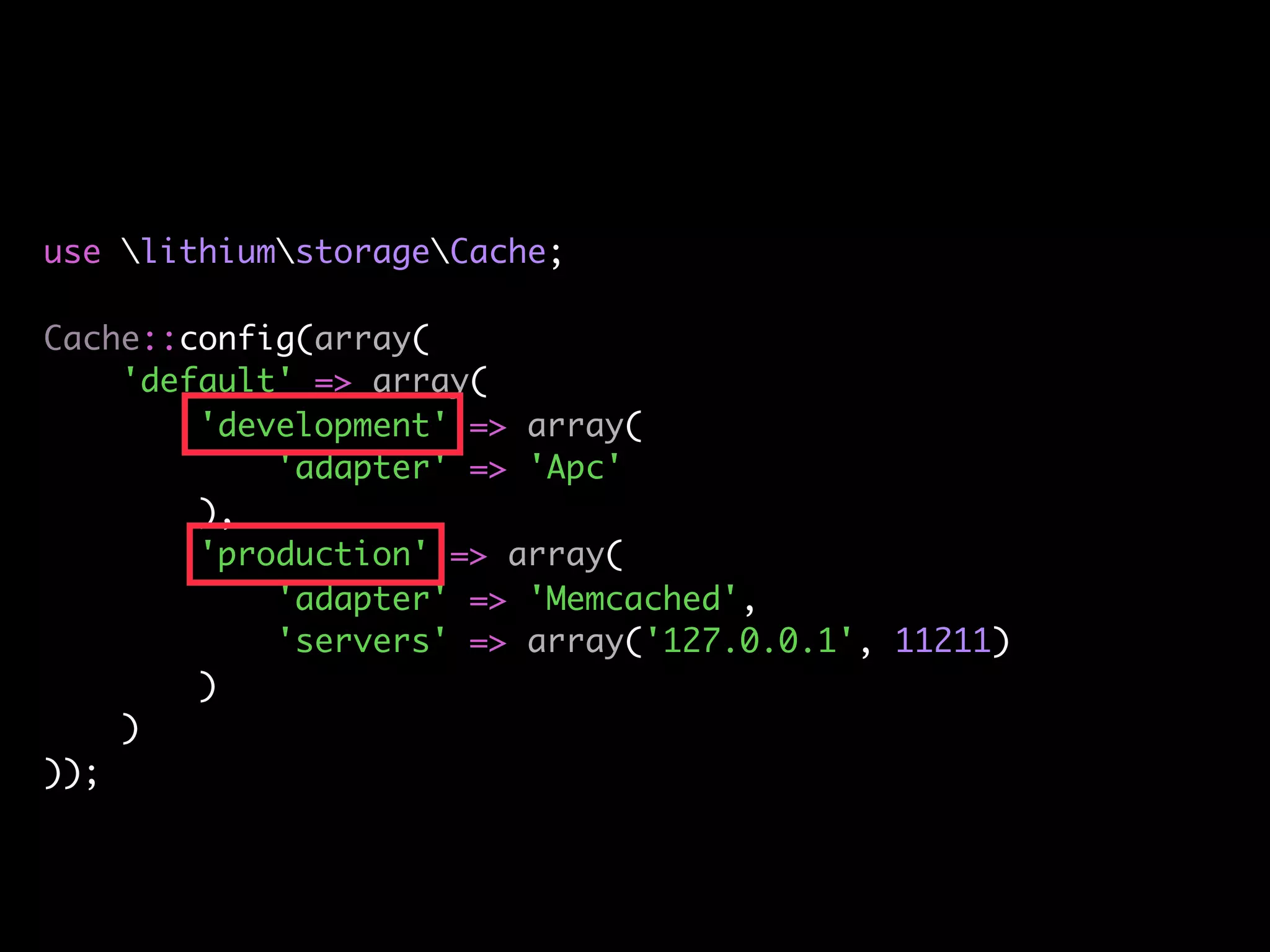 use lithiumstorageCache;

Cache::config(array(
    'default' => array(
        'development' => array(
            'adapter' => 'Apc'
        ),
        'production' => array(
            'adapter' => 'Memcached',
            'servers' => array('127.0.0.1', 11211)
        )
    )
));
 