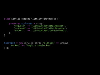 class Service extends lithiumcoreObject {

    protected $_classes = array(
        'request' => 'lithiumnethttpRequest',
        'response' => 'lithiumnethttpResponse',
        'socket'   => 'lithiumnetsocketContext'
    );
}


$service = new Service(array('classes' => array(
    'socket' => 'mycustomSocket'
)));
 
