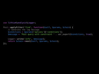 use lithiumanalysisLogger;

Post::applyFilter('find', function($self, $params, $chain) {
    // Generate the log message
    $conditions = $params['options']['conditions'];
    $message = 'Post query with constraint ' . var_export($conditions, true);

      Logger::write('info', $message);
      return $chain->next($self, $params, $chain);
});
 
