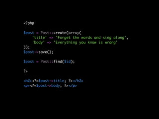<?php

$post = Post::create(array(
    'title' => 'Forget the words and sing along',
    'body' => 'Everything you know is wrong'
));
$post->save();

$post = Post::find($id);

?>

<h2><?=$post->title; ?></h2>
<p><?=$post->body; ?></p>
 