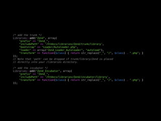 /* add the trunk */
Libraries::add("Zend", array(
    "prefix" => "Zend_",
    "includePath" => '/htdocs/libraries/Zend/trunk/library',
    "bootstrap" => "Loader/Autoloader.php",
    "loader" => array("Zend_Loader_Autoloader", "autoload"),
    "transform" => function($class) { return str_replace("_", "/", $class) . ".php"; }
));
// Note that 'path' can be dropped if trunk/library/Zend is placed
// directly into your /libraries directory.

/* add the incubator */
Libraries::add("Zend_Incubator", array(
    "prefix" => "Zend_",
    "includePath" => '/htdocs/libraries/Zend/incubator/library',
    "transform" => function($class) { return str_replace("_", "/", $class) . ".php"; }
));
 