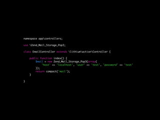 namespace appcontrollers;

use Zend_Mail_Storage_Pop3;

class EmailController extends lithiumactionController {

    public function index() {
        $mail = new Zend_Mail_Storage_Pop3(array(
            'host' => 'localhost', 'user' => 'test', 'password' => 'test'
        ));
        return compact('mail');
    }

}
 