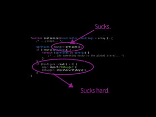 Sucks.
function initialize(&$controller, $settings = array()) {
    /* ...[snip]... */

    $prefixes = Router::prefixes();
    if (!empty($prefixes)) {
        foreach ($prefixes as $prefix) {
            /* ...[do something nasty to the global state]... */
        }
    }
    if (Configure::read() > 0) {
        App::import('Debugger');
        Debugger::checkSecurityKeys();
    }
}




                                  Sucks hard.
 