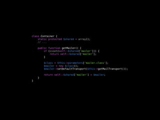 class Container {
    static protected $shared = array();
    // ...

    public function getMailer() {
        if (isset(self::$shared['mailer'])) {
            return self::$shared['mailer'];
        }

        $class = $this->parameters['mailer.class'];
        $mailer = new $class();
        $mailer->setDefaultTransport($this->getMailTransport());

        return self::$shared['mailer'] = $mailer;
    }
}
 