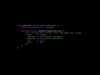 class Container extends sfServiceContainer {
    static protected $shared = array();

    protected function getMailTransportService() {
        return new Zend_Mail_Transport_Smtp('smtp.gmail.com', array(
          'auth'     => 'login',
          'username' => $this['mailer.username'],
          'password' => $this['mailer.password'],
          'ssl'      => 'ssl',
          'port'     => 465,
        ));
    }
}
 
