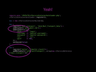 Yeah!
require_once '/PATH/TO/sfServiceContainerAutoloader.php';
sfServiceContainerAutoloader::register();

$sc = new sfServiceContainerBuilder();

$sc->
    register('mail.transport', 'Zend_Mail_Transport_Smtp')->
    addArgument('smtp.gmail.com')->
    addArgument(array(
         'auth'     => 'login',
         'username' => '%mailer.username%',
         'password' => '%mailer.password%',
         'ssl'      => 'ssl',
         'port'     => 465,
    ))->
    setShared(false)
;

$sc->
    register('mailer', '%mailer.class%')->
    addMethodCall('setDefaultTransport', array(new sfServiceReference
('mail.transport')))
;
 