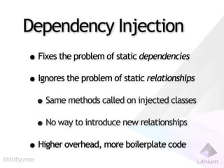 Dependency Injection
• Fixes the problem of static dependencies
• Ignores the problem of static relationships
 • Same methods called on injected classes
 • No way to introduce new relationships
• Higher overhead, more boilerplate code
 
