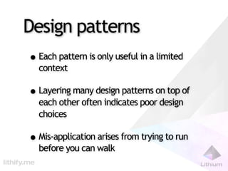 Design patterns
• Each pattern is only useful in a limited
  context

• Layering many design patterns on top of
  each other often indicates poor design
  choices

• Mis-application arises from trying to run
  before you can walk
 