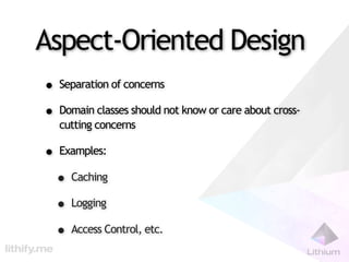 Aspect-Oriented Design
• Separation of concerns
• Domain classes should not know or care about cross-
   cutting concerns

• Examples:
 • Caching
 • Logging
 • Access Control, etc.
 