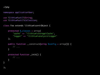 <?php

namespace applicationbar;

use lithiumutilString;
use lithiumutilCollection;

class Foo extends lithiumcoreObject {

     protected $_classes = array(
         'cache' => 'lithiumstorageCache',
         'logger' => 'lithiumanalysisLogger'
     );

     public function __construct(array $config = array()) {
         // ...
     }

     protected function _init() {
         // ...
     }
}

?>
 