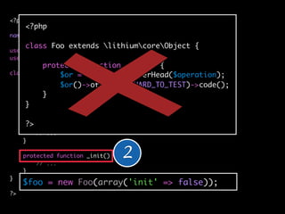 <?php
     <?php
namespace applicationbar;
     class Foo extends lithiumcoreObject {
use lithiumutilString;
use lithiumutilCollection;
          protected function _init() {
class Foo extends lithiumcoreObject {
               $or = $some->highOverHead($operation);
               $or()->otherwise(HARD_TO_TEST)->code();
    protected $_classes = array(
          }
        'cache' => 'lithiumstorageCache',
     } 'logger' => 'lithiumanalysisLogger'
     );

      ?>
     public function __construct(array $config = array()) {
         // ...
     }

     protected function _init() {
         // ...
                                    2
     }
}
     $foo = new Foo(array('init' => false));
?>
 