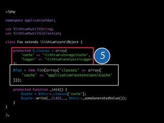 <?php

namespace applicationbar;

use lithiumutilString;
use lithiumutilCollection;

class Foo extends lithiumcoreObject {

     protected $_classes = array(
         'cache' => 'lithiumstorageCache',
         'logger' => 'lithiumanalysisLogger'   5
     );

     $foo = new Foo(array('classes' => array(
     public function __construct(array $config = array()) {
          'cache' => 'applicationextensionsCache'
         // ...
     )));
     }

     protected function _init() {
         // ... = $this->_classes['cache'];
         $cache
     }   $cache::write(__CLASS__, $this->_someGeneratedValue());
}    }
}
?>
?>
 