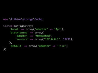 use lithiumstorageCache;

Cache::config(array(
    'local' => array('adapter' => 'Apc'),
    'distributed' => array(
        'adapter' => 'Memcached',
        'servers' => array('127.0.0.1', 11211),
    ),
    'default' => array('adapter' => 'File')
));
 