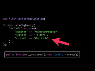 use lithiumstorageSession;

Session::config(array(
    'default' => array(
        'adapter' => 'MyCustomAdapter',
        'expires' => '+2 days',
        'custom' => 'Whatevah!'
    )
));



 public function __construct(array $config = array())
 