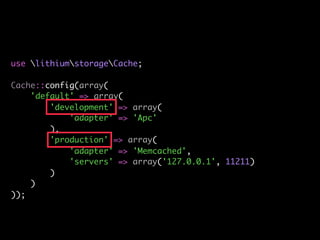 use lithiumstorageCache;

Cache::config(array(
    'default' => array(
        'development' => array(
            'adapter' => 'Apc'
        ),
        'production' => array(
            'adapter' => 'Memcached',
            'servers' => array('127.0.0.1', 11211)
        )
    )
));
 