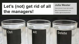 Julia Wester
Improvement Coach @ LeanKit
Blog: Everydaykanban.com
Twitter: @everydaykanban
Let’s (not) get rid of all
the managers!
 