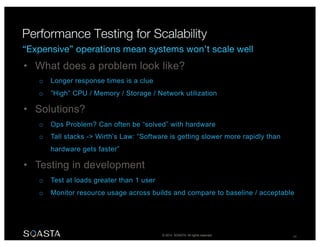 © 2014 SOASTA. All rights reserved. 24
• What does a problem look like?
o Longer response times is a clue
o ”High” CPU / Memory / Storage / Network utilization
• Solutions?
o Ops Problem? Can often be “solved” with hardware
o Tall stacks -> Wirth’s Law: “Software is getting slower more rapidly than
hardware gets faster”
• Testing in development
o Test at loads greater than 1 user
o Monitor resource usage across builds and compare to baseline / acceptable
 