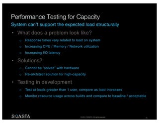© 2014 SOASTA. All rights reserved. 25
• What does a problem look like?
o Response times vary related to load on system
o Increasing CPU / Memory / Network utilization
o Increasing I/O latency
• Solutions?
o Cannot be “solved” with hardware
o Re-architect solution for high-capacity
• Testing in development
o Test at loads greater than 1 user, compare as load increases
o Monitor resource usage across builds and compare to baseline / acceptable
 